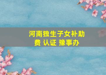 河南独生子女补助费 认证 豫事办